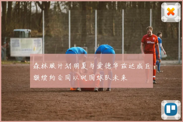 森林狼计划明夏与爱德华兹达成巨额续约合同以巩固球队未来